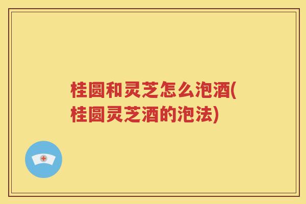 桂圆和灵芝怎么泡酒(桂圆灵芝酒的泡法)