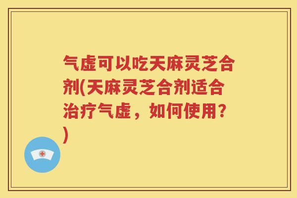 气虚可以吃天麻灵芝合剂(天麻灵芝合剂适合治疗气虚，如何使用？)