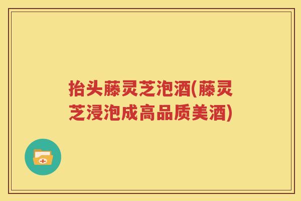 抬头藤灵芝泡酒(藤灵芝浸泡成高品质美酒)