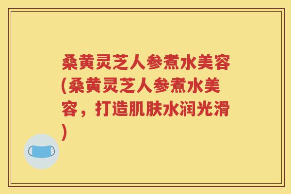 桑黄灵芝人参煮水美容(桑黄灵芝人参煮水美容，打造肌肤水润光滑)