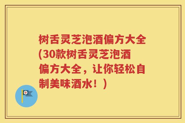 树舌灵芝泡酒偏方大全(30款树舌灵芝泡酒偏方大全，让你轻松自制美味酒水！)