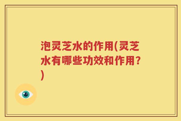 泡灵芝水的作用(灵芝水有哪些功效和作用？)