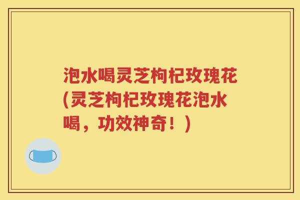 泡水喝灵芝枸杞玫瑰花(灵芝枸杞玫瑰花泡水喝，功效神奇！)