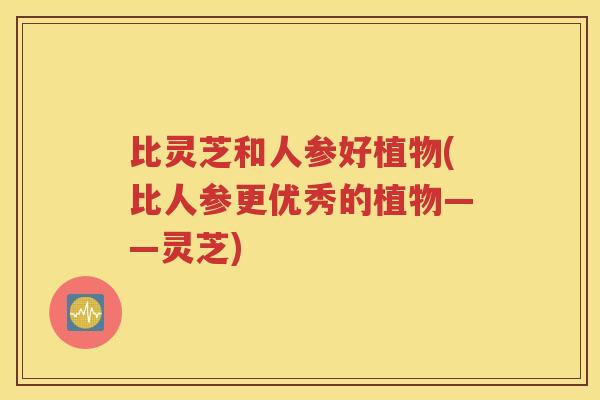 比灵芝和人参好植物(比人参更优秀的植物——灵芝)