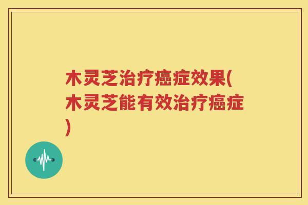 木灵芝治疗癌症效果(木灵芝能有效治疗癌症)