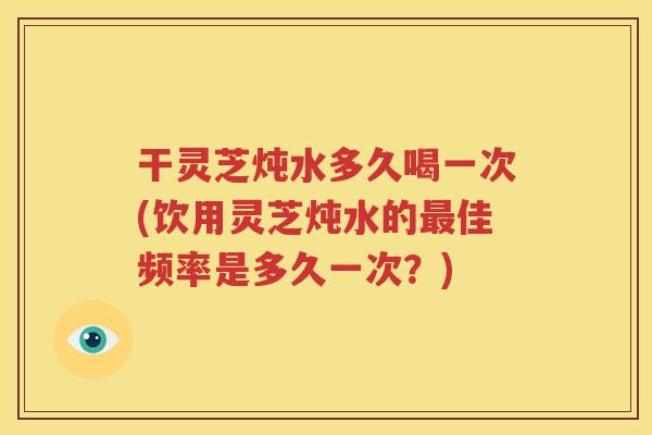 干灵芝炖水多久喝一次(饮用灵芝炖水的最佳频率是多久一次？)