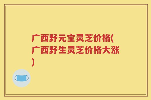 广西野元宝灵芝价格(广西野生灵芝价格大涨)