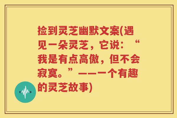 捡到灵芝幽默文案(遇见一朵灵芝，它说：“我是有点高傲，但不会寂寞。”——一个有趣的灵芝故事)