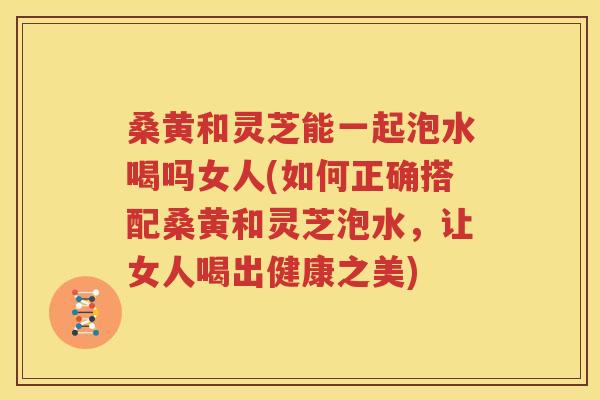 桑黄和灵芝能一起泡水喝吗女人(如何正确搭配桑黄和灵芝泡水，让女人喝出健康之美)