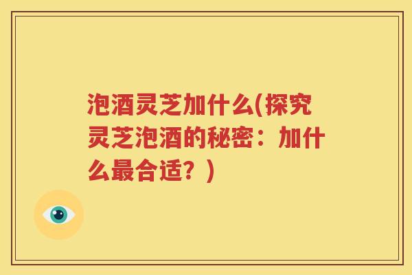 泡酒灵芝加什么(探究灵芝泡酒的秘密：加什么最合适？)