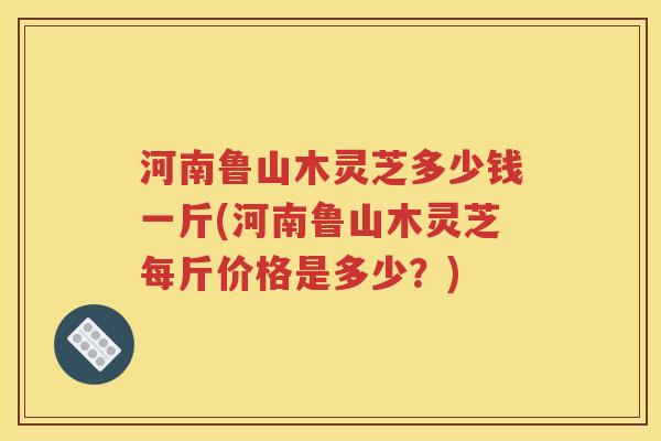 河南鲁山木灵芝多少钱一斤(河南鲁山木灵芝每斤价格是多少？)