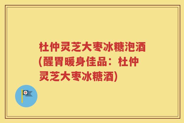 杜仲灵芝大枣冰糖泡酒(醒胃暖身佳品：杜仲灵芝大枣冰糖酒)