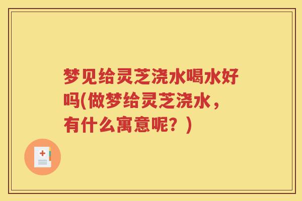 梦见给灵芝浇水喝水好吗(做梦给灵芝浇水，有什么寓意呢？)