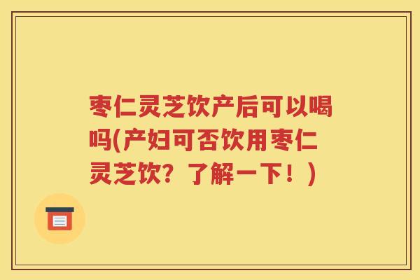 枣仁灵芝饮产后可以喝吗(产妇可否饮用枣仁灵芝饮？了解一下！)