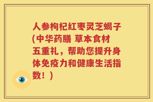人参枸杞红枣灵芝蝎子(中华药膳 草本食材五重礼，帮助您提升身体免疫力和健康生活指数！)