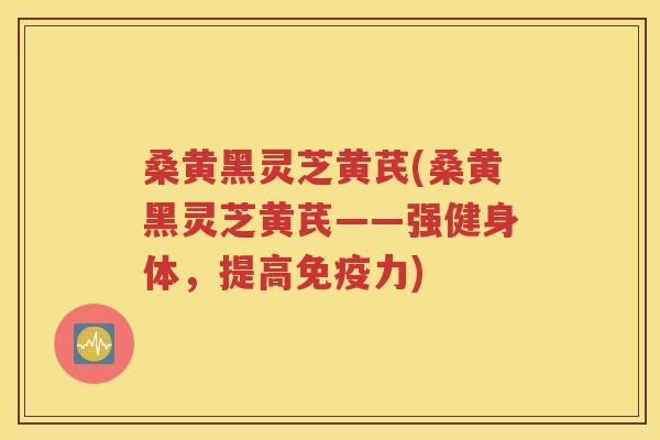 桑黄黑灵芝黄芪(桑黄黑灵芝黄芪——强健身体，提高免疫力)