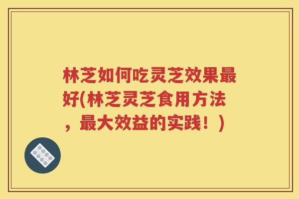 林芝如何吃灵芝效果最好(林芝灵芝食用方法，最大效益的实践！)