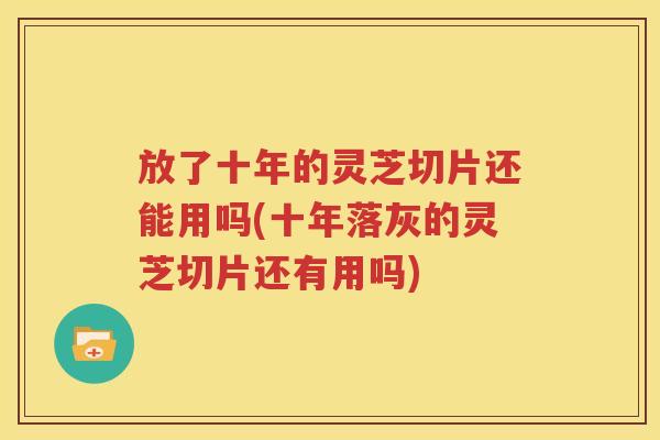 放了十年的灵芝切片还能用吗(十年落灰的灵芝切片还有用吗)