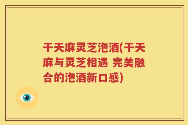 干天麻灵芝泡酒(干天麻与灵芝相遇 完美融合的泡酒新口感)