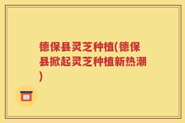 德保县灵芝种植(德保县掀起灵芝种植新热潮)