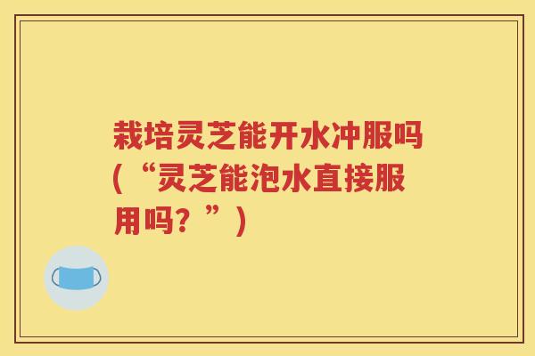 栽培灵芝能开水冲服吗(“灵芝能泡水直接服用吗？”)