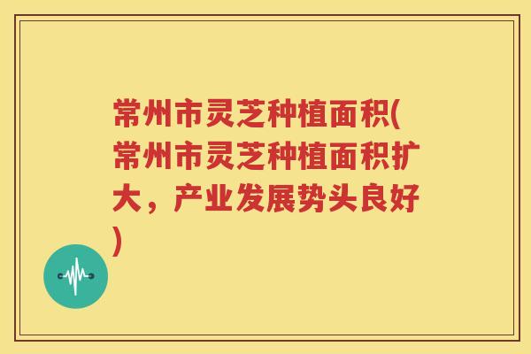 常州市灵芝种植面积(常州市灵芝种植面积扩大，产业发展势头良好)