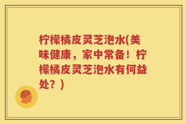 柠檬橘皮灵芝泡水(美味健康，家中常备！柠檬橘皮灵芝泡水有何益处？)