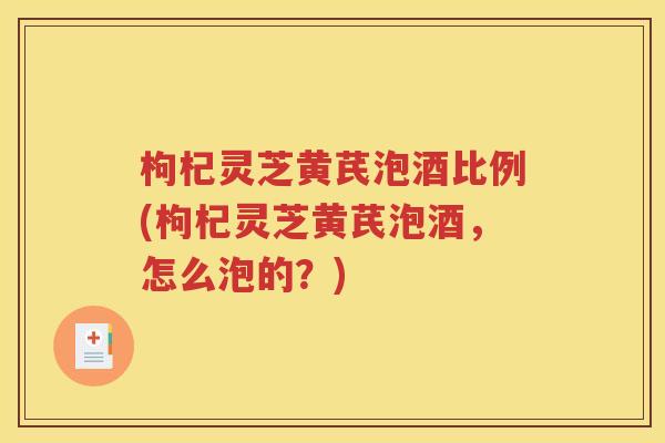 枸杞灵芝黄芪泡酒比例(枸杞灵芝黄芪泡酒，怎么泡的？)