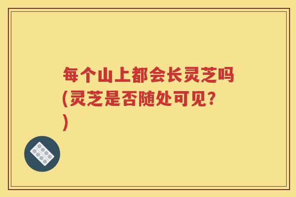 每个山上都会长灵芝吗(灵芝是否随处可见？)