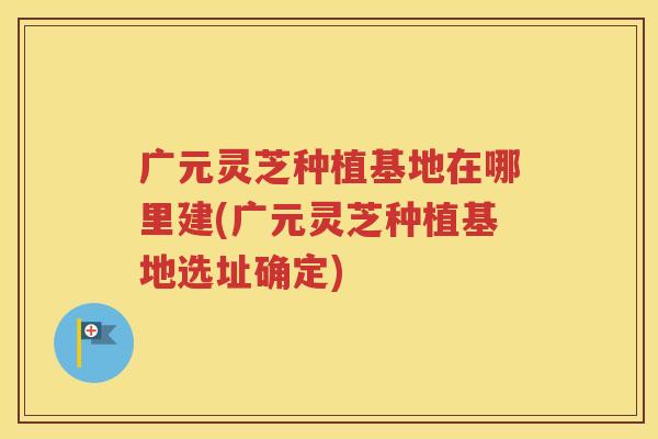 广元灵芝种植基地在哪里建(广元灵芝种植基地选址确定)