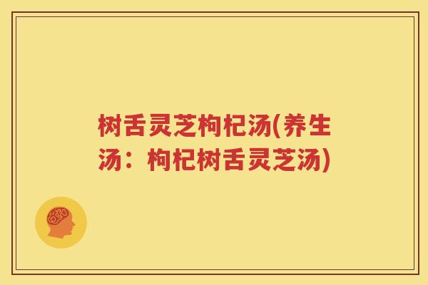 树舌灵芝枸杞汤(养生汤：枸杞树舌灵芝汤)