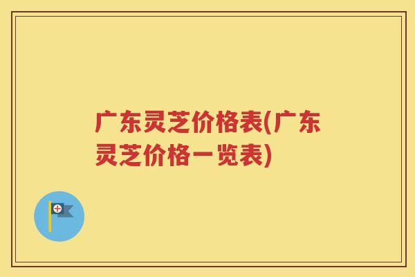 广东灵芝价格表(广东灵芝价格一览表)