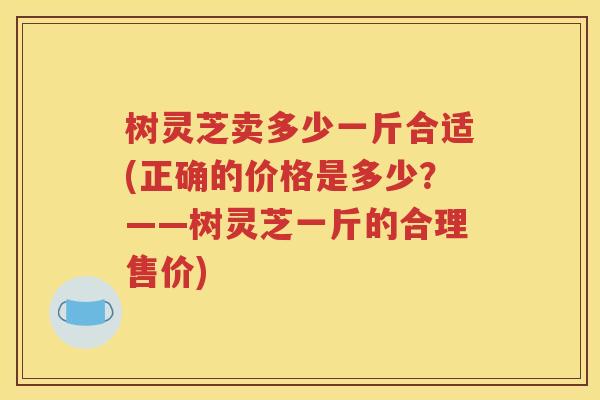 树灵芝卖多少一斤合适(正确的价格是多少？——树灵芝一斤的合理售价)