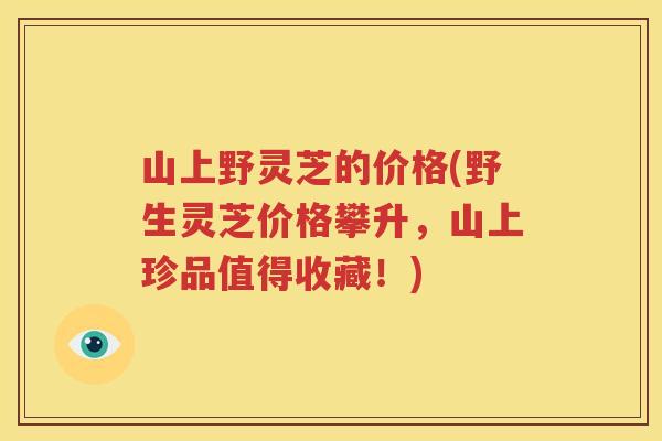 山上野灵芝的价格(野生灵芝价格攀升，山上珍品值得收藏！)