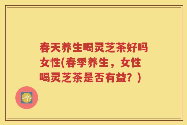 春天养生喝灵芝茶好吗女性(春季养生，女性喝灵芝茶是否有益？)