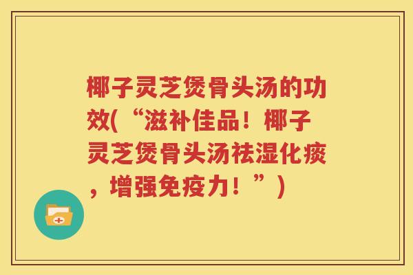 椰子灵芝煲骨头汤的功效(“滋补佳品！椰子灵芝煲骨头汤祛湿化痰，增强免疫力！”)