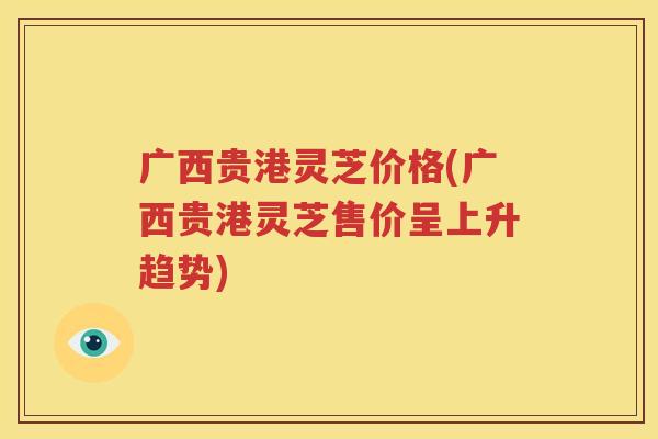 广西贵港灵芝价格(广西贵港灵芝售价呈上升趋势)