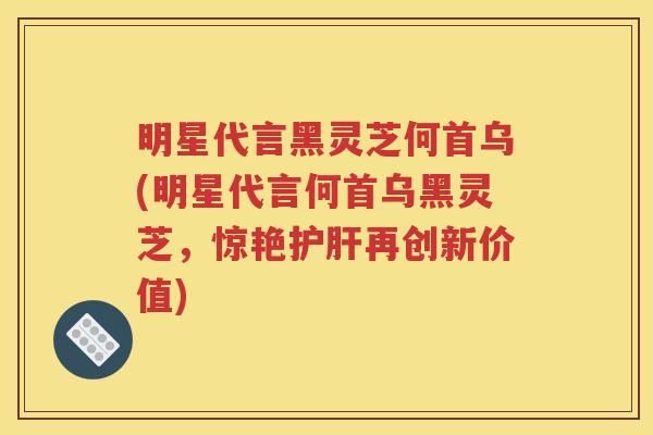 明星代言黑灵芝何首乌(明星代言何首乌黑灵芝，惊艳护肝再创新价值)