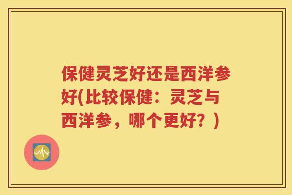 保健灵芝好还是西洋参好(比较保健：灵芝与西洋参，哪个更好？)