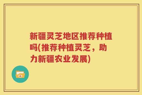 新疆灵芝地区推荐种植吗(推荐种植灵芝，助力新疆农业发展)