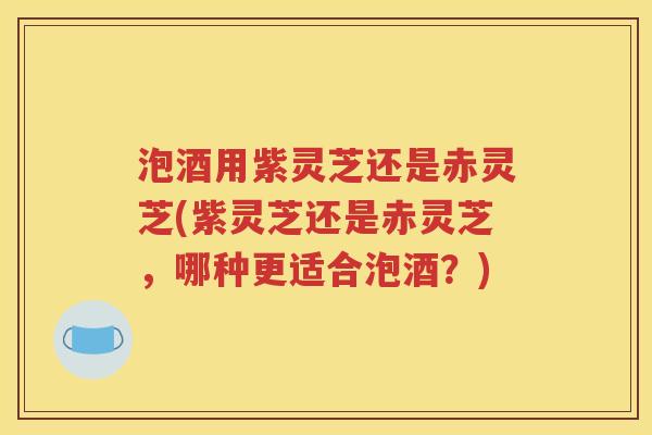 泡酒用紫灵芝还是赤灵芝(紫灵芝还是赤灵芝，哪种更适合泡酒？)