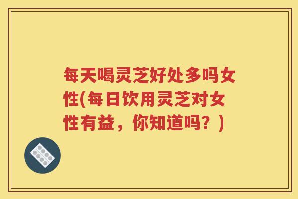 每天喝灵芝好处多吗女性(每日饮用灵芝对女性有益，你知道吗？)