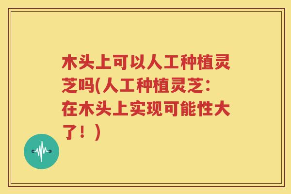 木头上可以人工种植灵芝吗(人工种植灵芝：在木头上实现可能性大了！)