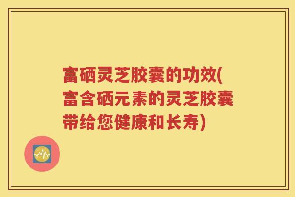 富硒灵芝胶囊的功效(富含硒元素的灵芝胶囊带给您健康和长寿)