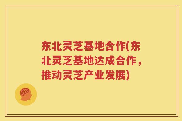 东北灵芝基地合作(东北灵芝基地达成合作，推动灵芝产业发展)