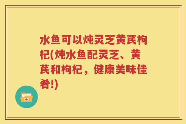 水鱼可以炖灵芝黄芪枸杞(炖水鱼配灵芝、黄芪和枸杞，健康美味佳肴!)