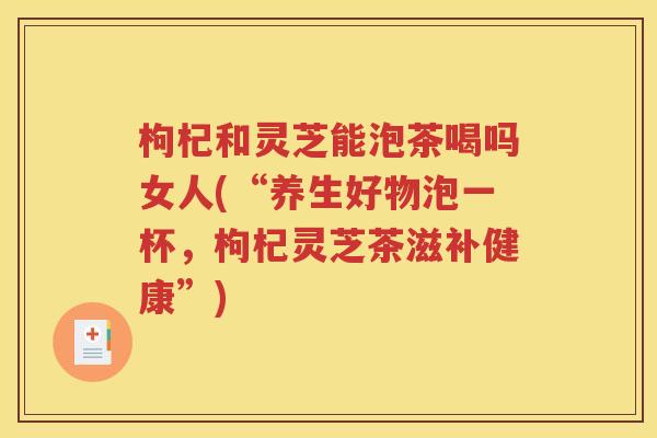 枸杞和灵芝能泡茶喝吗女人(“养生好物泡一杯，枸杞灵芝茶滋补健康”)