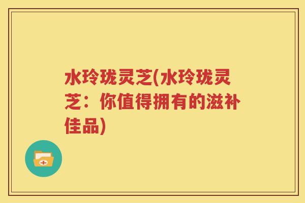 水玲珑灵芝(水玲珑灵芝：你值得拥有的滋补佳品)
