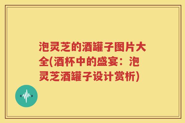 泡灵芝的酒罐子图片大全(酒杯中的盛宴：泡灵芝酒罐子设计赏析)
