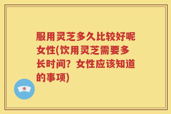 服用灵芝多久比较好呢女性(饮用灵芝需要多长时间？女性应该知道的事项)